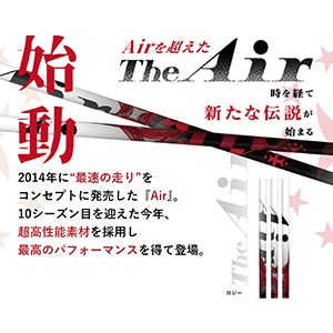 2014年に“最速の走り”をコンセプトに発売した『Air』。
10シーズン目を迎えた今年、超高性能素材を採用し最高のパフォーマンスを得て登場。

“走り”にフォーカスした『Air』『Xanadu』『T-series T-1 』に採用してきたLBテクノロジーを超高性能素材の使用により、さらに強化。
『Fabulous Ni-Ti』で得た金属線使用のノウハウを生かし、新たなLBテクノロジーを開発。
弾性率の高いステンレス線を2㎜ピッチで配列し、従来より手元の弾性率を上げることで、爆発的なしなり戻りを生み出します。