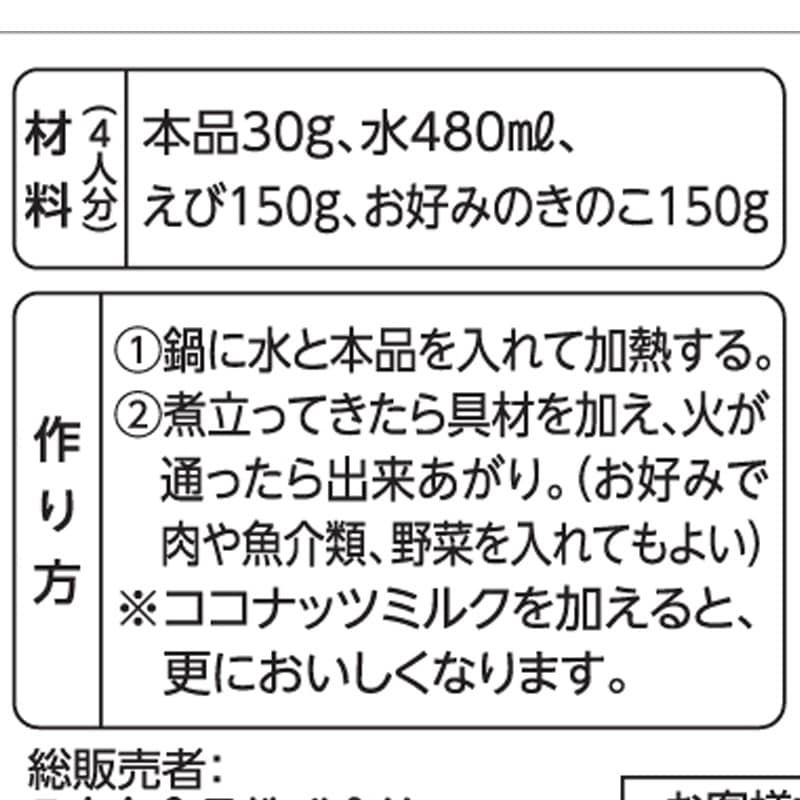 【材料　４人分】<br>
本品３０g、水４８０ml<br>えび１５０g、お好みのきのこ１５０g<br><br>
【作り方】<br>
①鍋に水と本品を入れて加熱する。<br>
②煮立ってきたら具材を加え、火が通ったら出来上がり。<br>
（お好みで肉や魚介類、野菜を入れてもよい）<br><br>
※ココナッツミルクを加えると、更においしくなります。